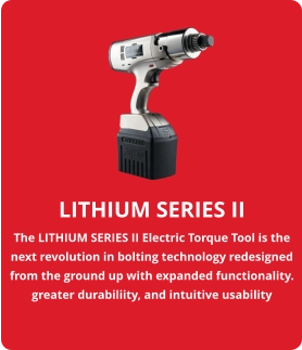 LITHIUM SERIES II The LITHIUM SERIES II Electric Torque Tool is the next revolution in bolting technology redesigned from the ground up with expanded functionality. greater durabiliity, and intuitive usability